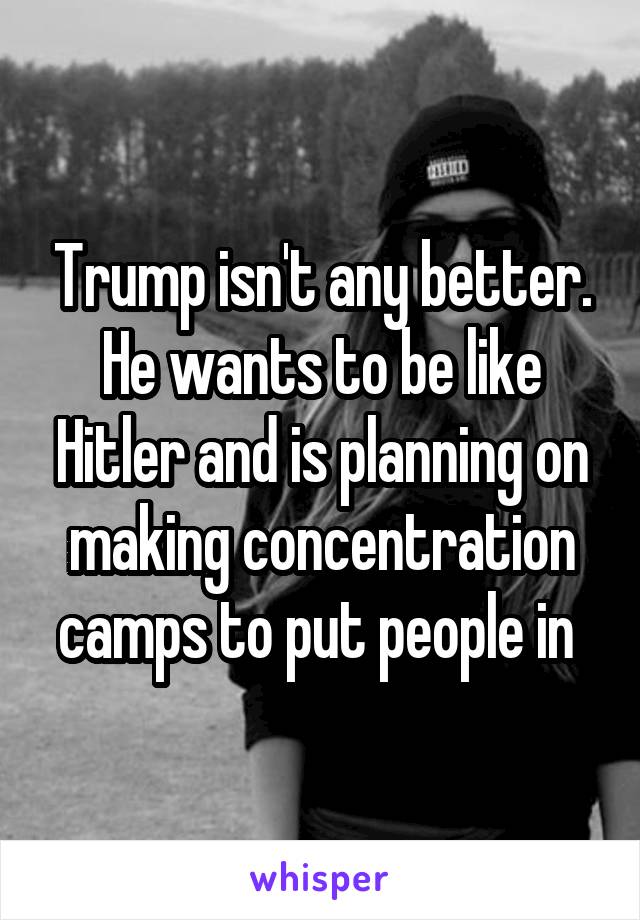 Trump isn't any better. He wants to be like Hitler and is planning on making concentration camps to put people in 