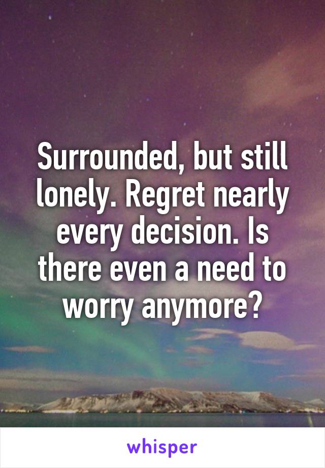 Surrounded, but still lonely. Regret nearly every decision. Is there even a need to worry anymore?