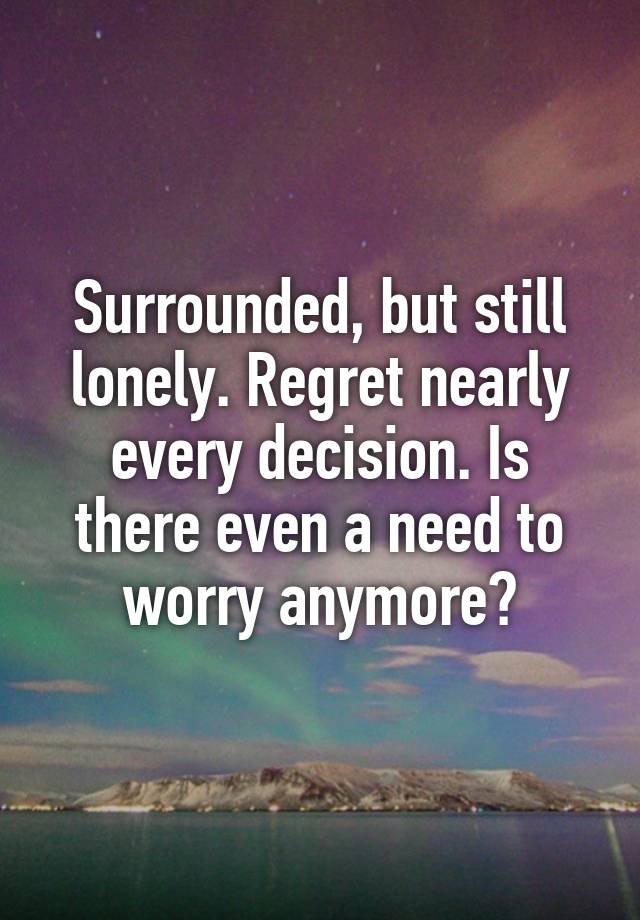 Surrounded, but still lonely. Regret nearly every decision. Is there even a need to worry anymore?