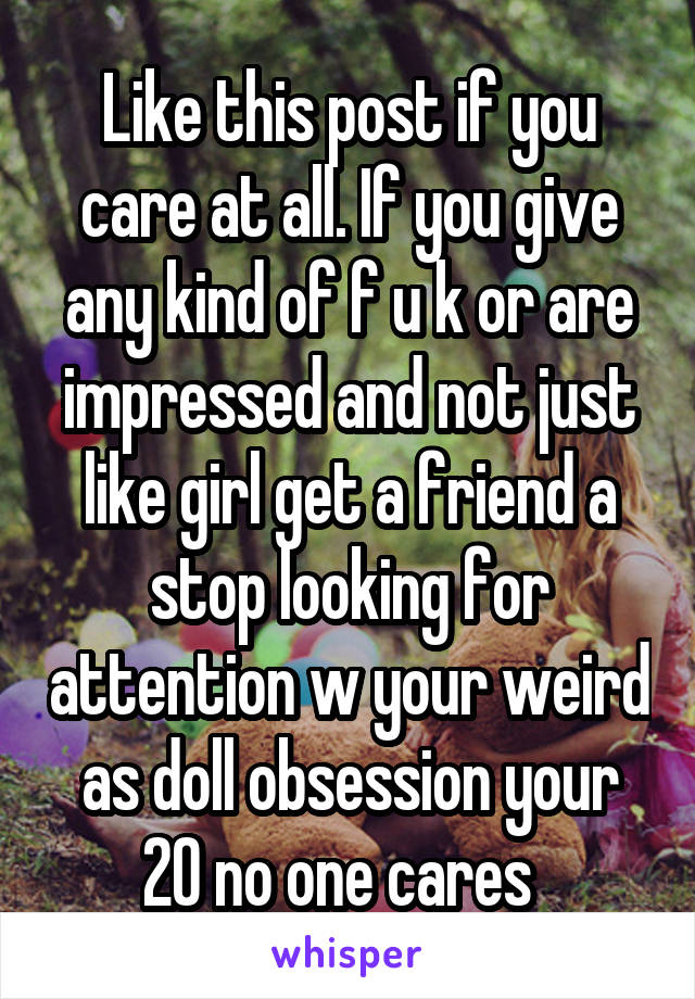 Like this post if you care at all. If you give any kind of f u k or are impressed and not just like girl get a friend a stop looking for attention w your weird as doll obsession your 20 no one cares  