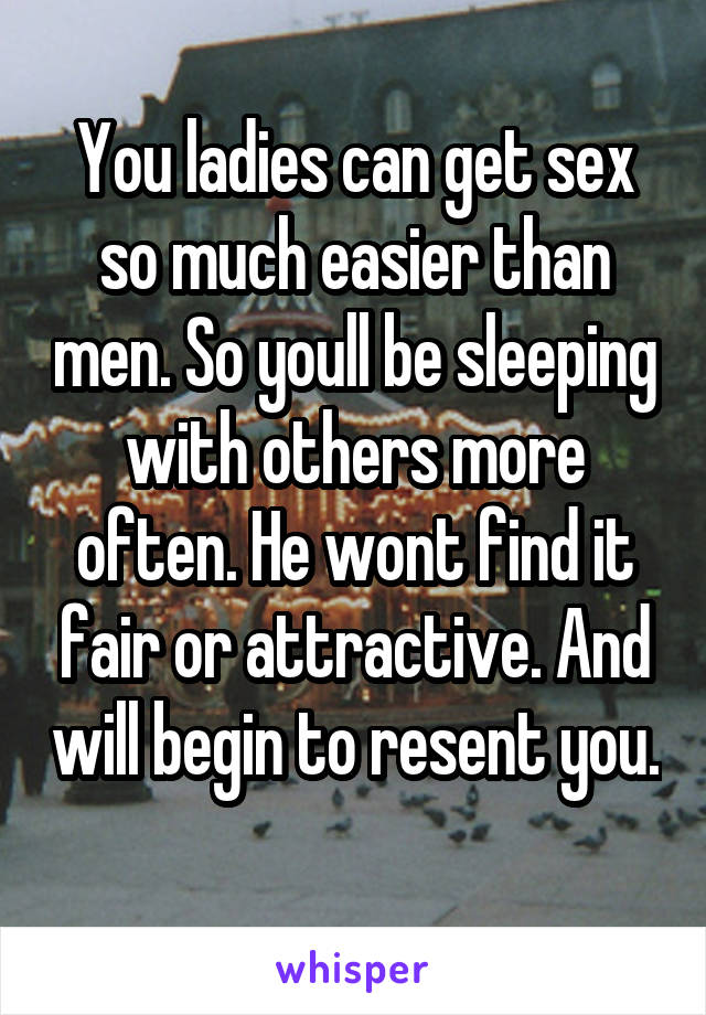 You ladies can get sex so much easier than men. So youll be sleeping with others more often. He wont find it fair or attractive. And will begin to resent you. 