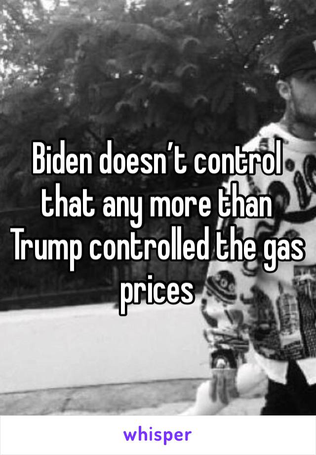 Biden doesn’t control that any more than Trump controlled the gas prices