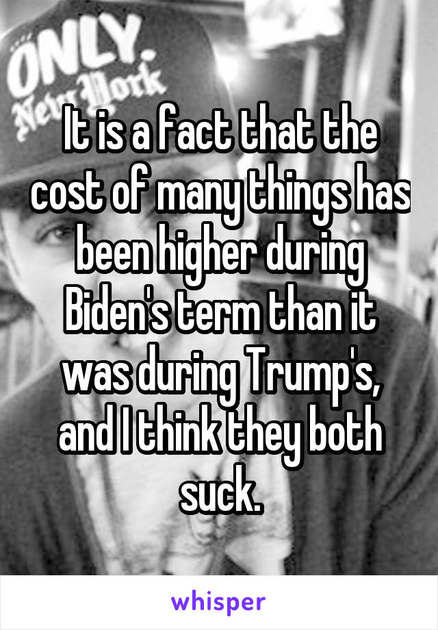 It is a fact that the cost of many things has been higher during Biden's term than it was during Trump's, and I think they both suck.