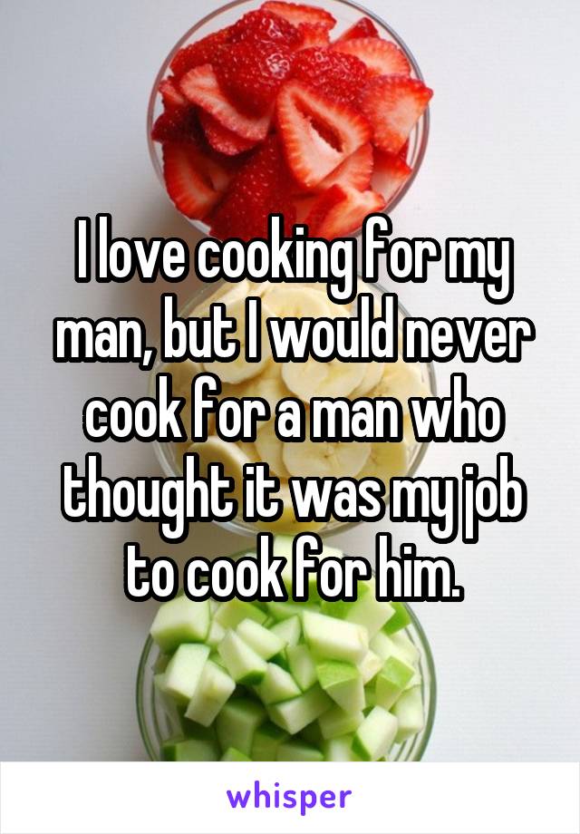 I love cooking for my man, but I would never cook for a man who thought it was my job to cook for him.