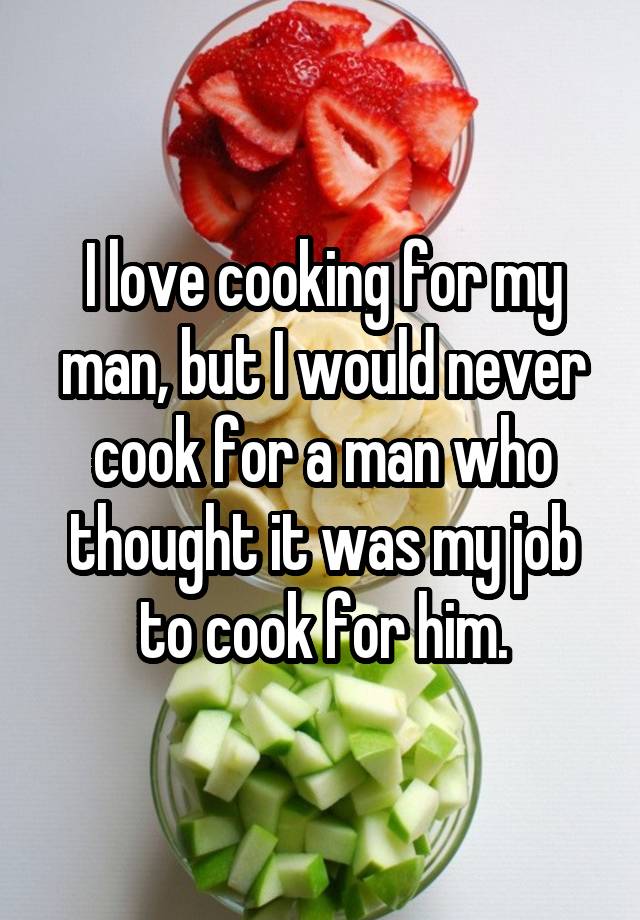 I love cooking for my man, but I would never cook for a man who thought it was my job to cook for him.