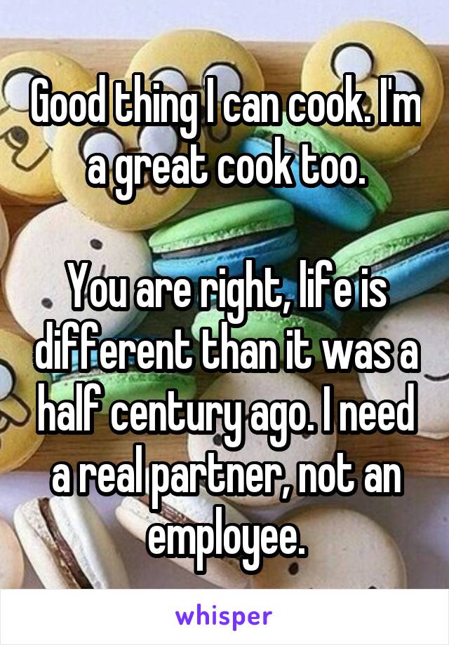 Good thing I can cook. I'm a great cook too.

You are right, life is different than it was a half century ago. I need a real partner, not an employee.