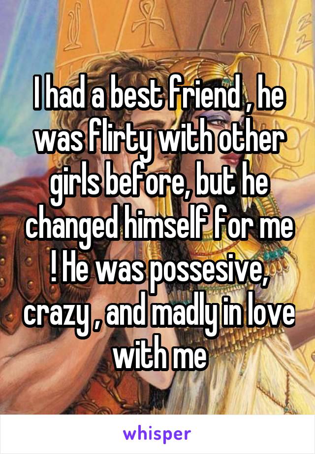 I had a best friend , he was flirty with other girls before, but he changed himself for me ! He was possesive, crazy , and madly in love with me