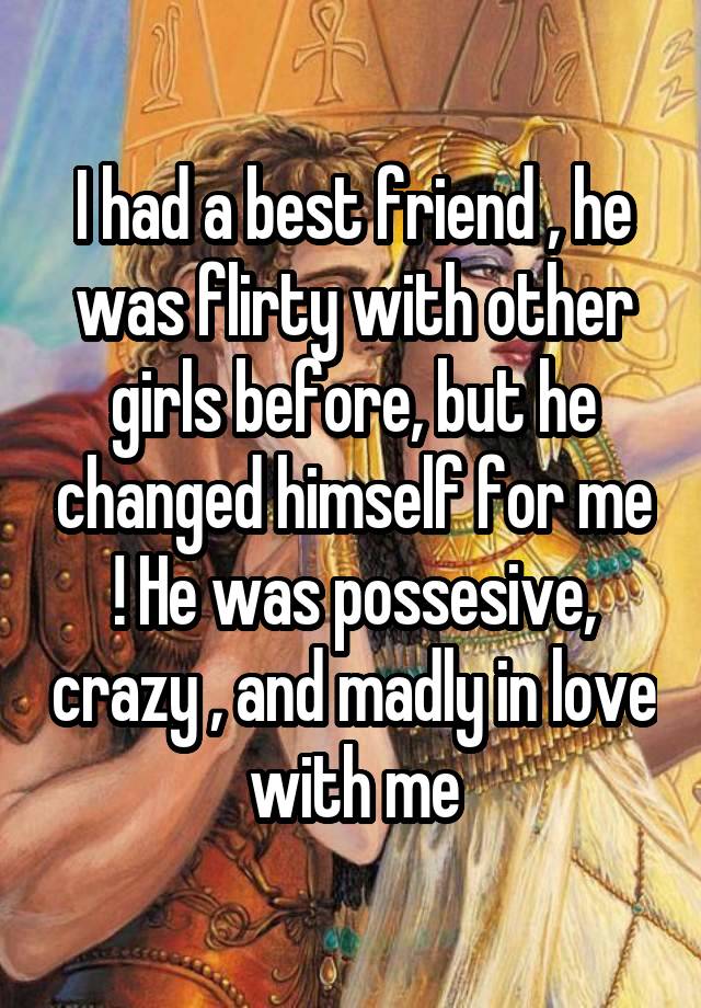 I had a best friend , he was flirty with other girls before, but he changed himself for me ! He was possesive, crazy , and madly in love with me