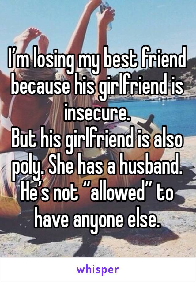 I’m losing my best friend because his girlfriend is insecure. 
But his girlfriend is also poly. She has a husband. He’s not “allowed” to have anyone else. 