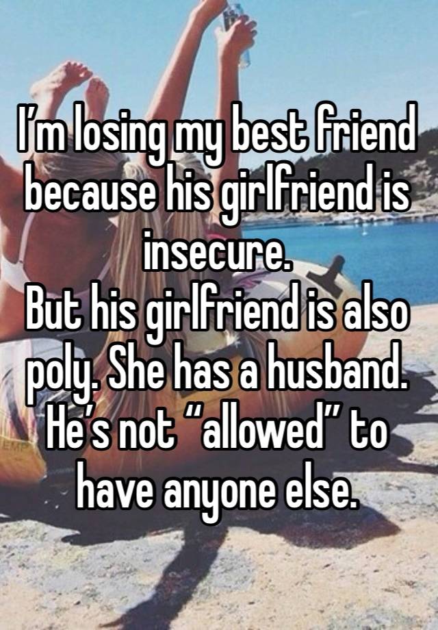 I’m losing my best friend because his girlfriend is insecure. 
But his girlfriend is also poly. She has a husband. He’s not “allowed” to have anyone else. 