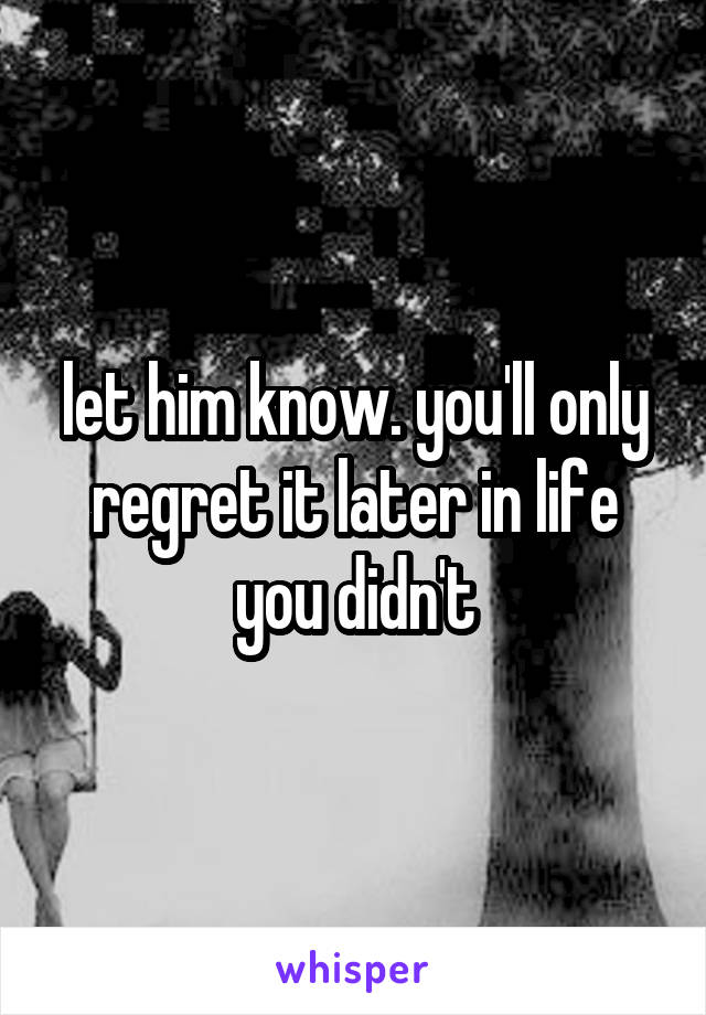 let him know. you'll only regret it later in life you didn't