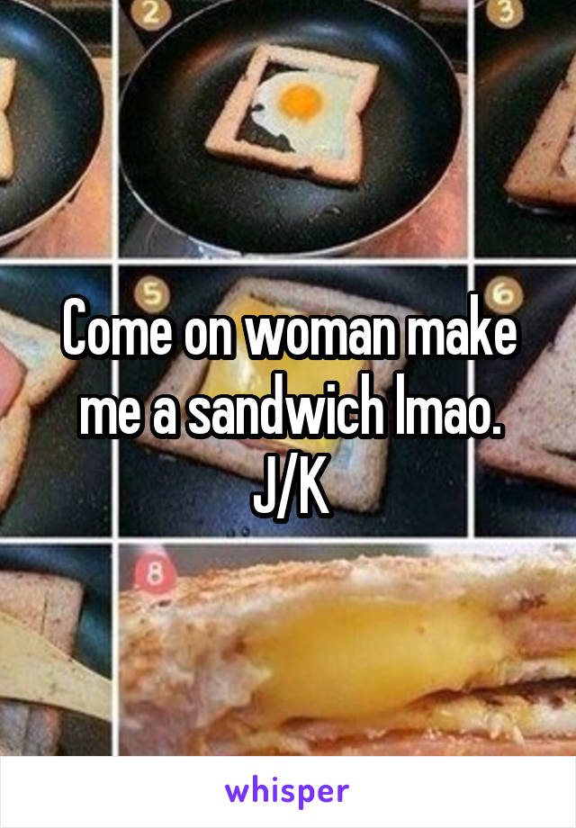 Come on woman make me a sandwich lmao. J/K