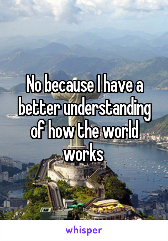 No because I have a better understanding of how the world works 