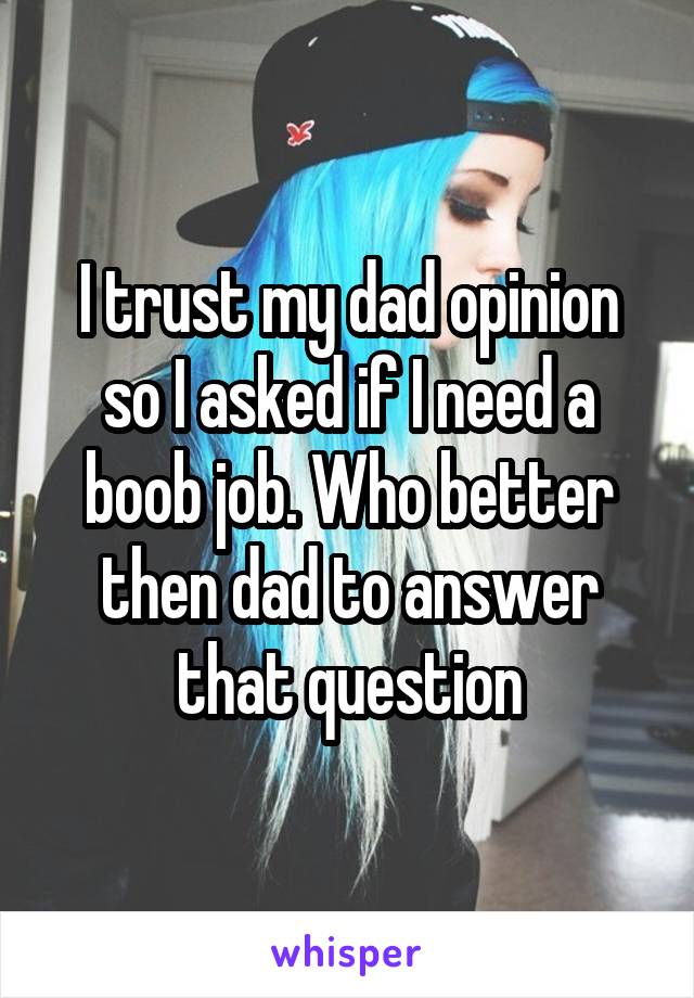 I trust my dad opinion so I asked if I need a boob job. Who better then dad to answer that question