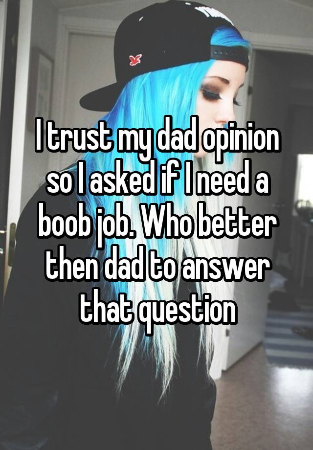 I trust my dad opinion so I asked if I need a boob job. Who better then dad to answer that question