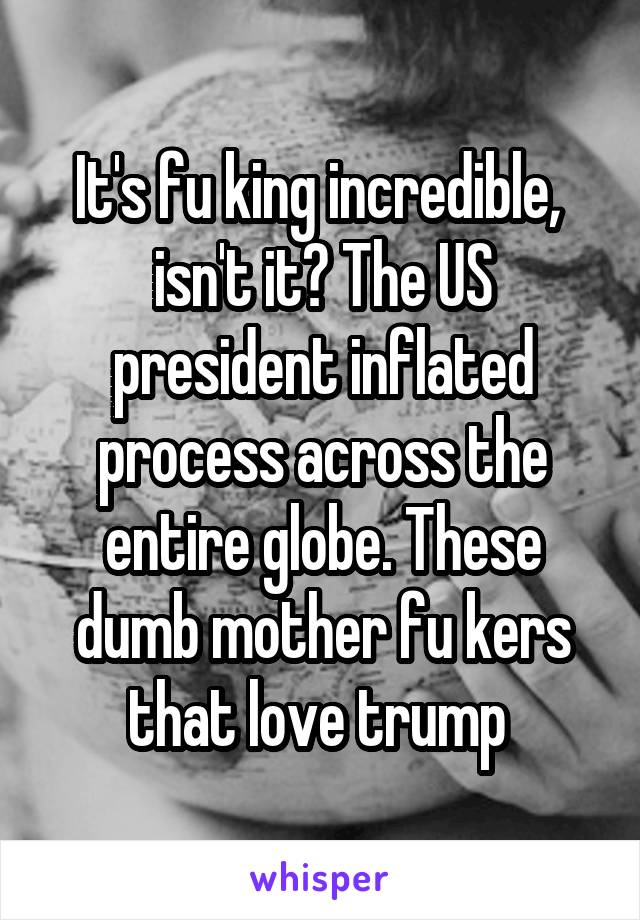 It's fu king incredible,  isn't it? The US president inflated process across the entire globe. These dumb mother fu kers that love trump 