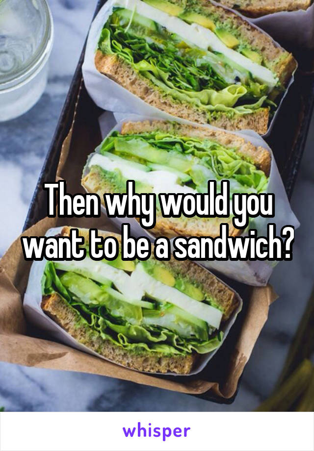 Then why would you want to be a sandwich?