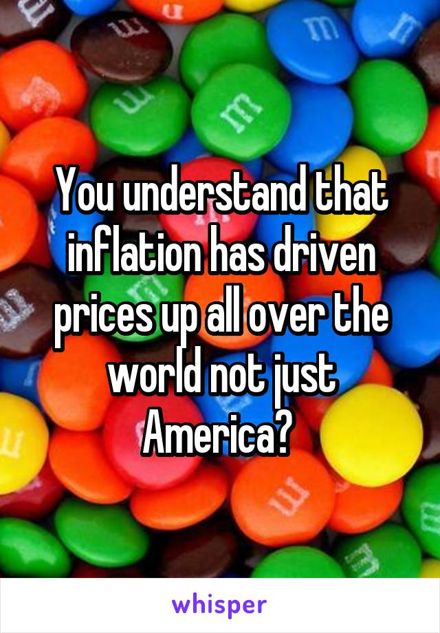 You understand that inflation has driven prices up all over the world not just America? 