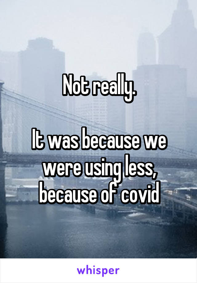 Not really.

It was because we were using less, because of covid