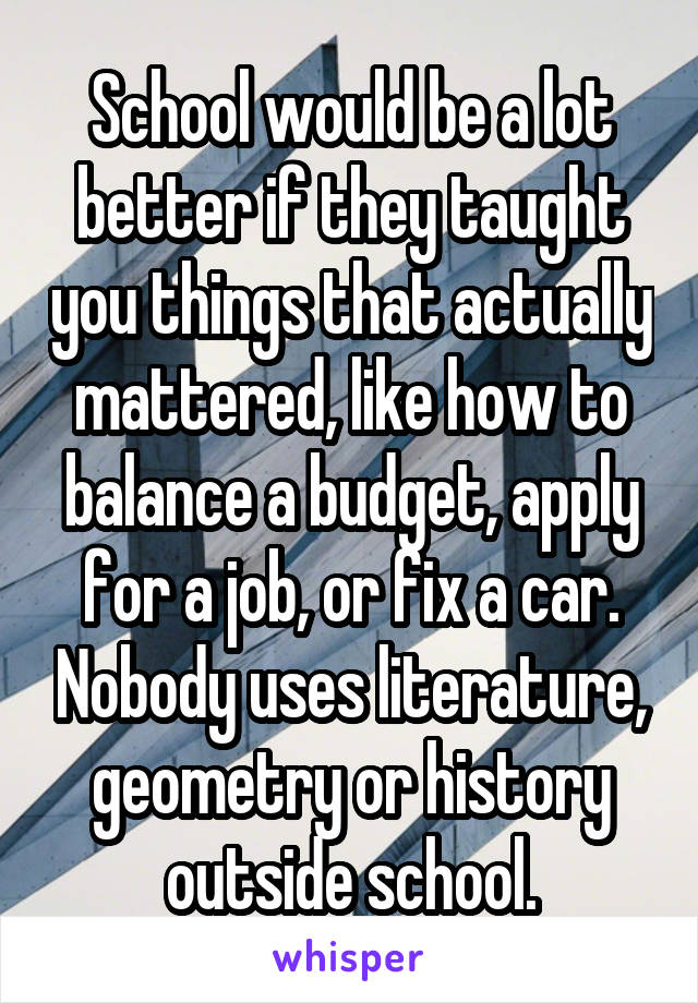 School would be a lot better if they taught you things that actually mattered, like how to balance a budget, apply for a job, or fix a car. Nobody uses literature, geometry or history outside school.