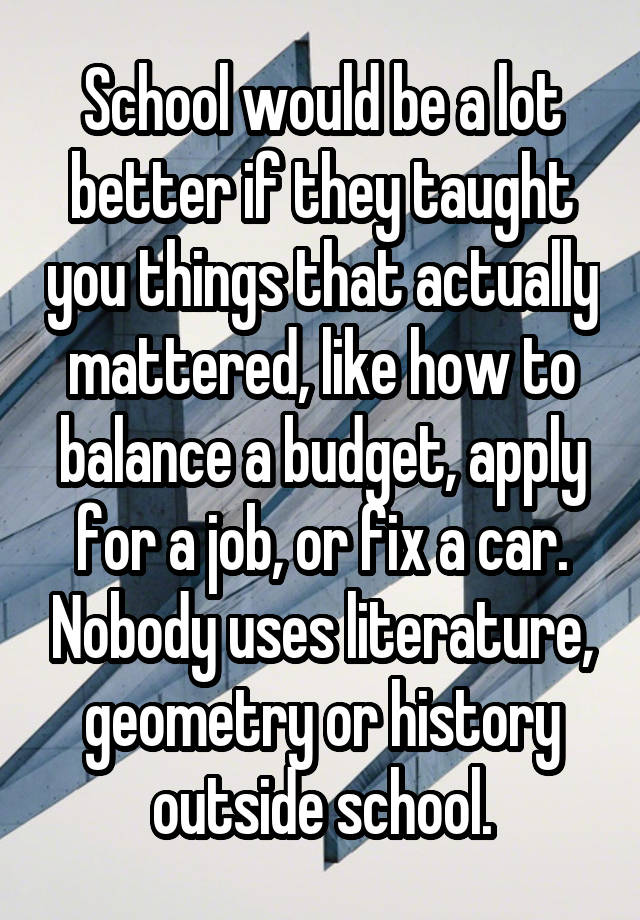 School would be a lot better if they taught you things that actually mattered, like how to balance a budget, apply for a job, or fix a car. Nobody uses literature, geometry or history outside school.