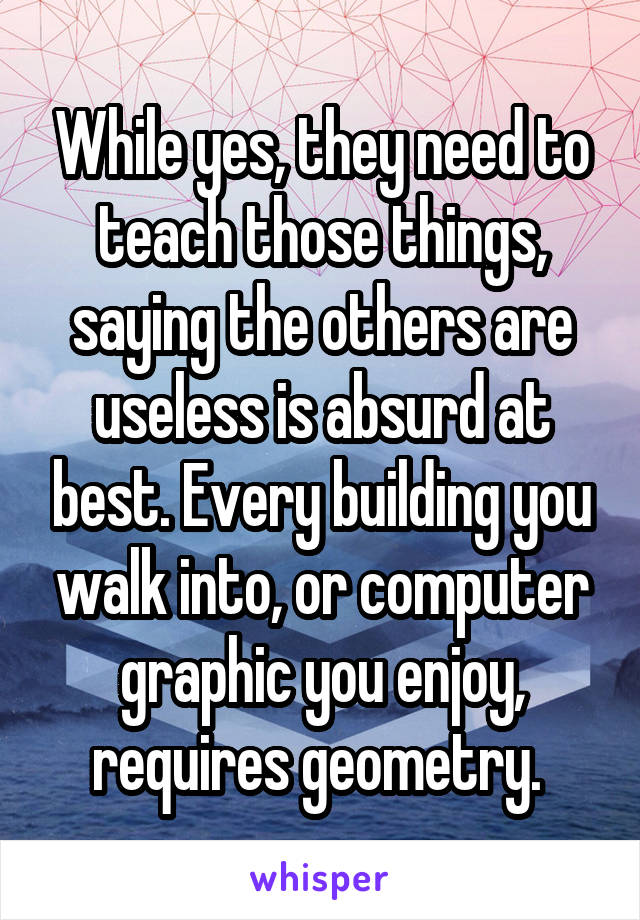 While yes, they need to teach those things, saying the others are useless is absurd at best. Every building you walk into, or computer graphic you enjoy, requires geometry. 