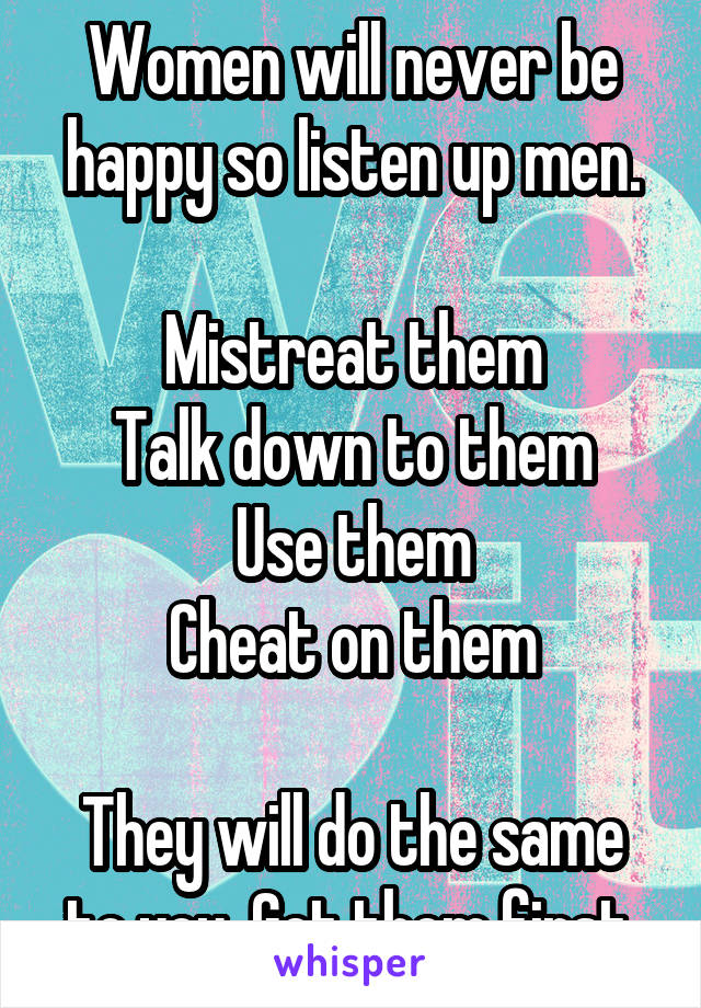 Women will never be happy so listen up men.

Mistreat them
Talk down to them
Use them
Cheat on them

They will do the same to you. Get them first.