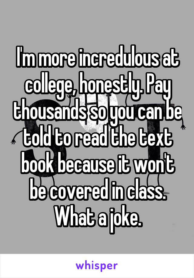 I'm more incredulous at college, honestly. Pay thousands so you can be told to read the text book because it won't be covered in class. What a joke.