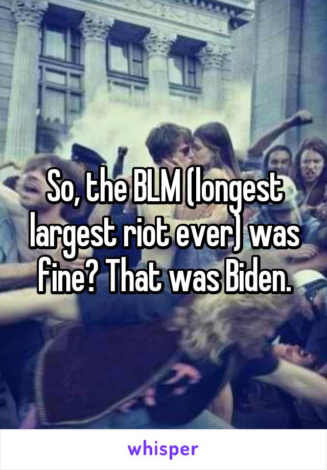 So, the BLM (longest largest riot ever) was fine? That was Biden.