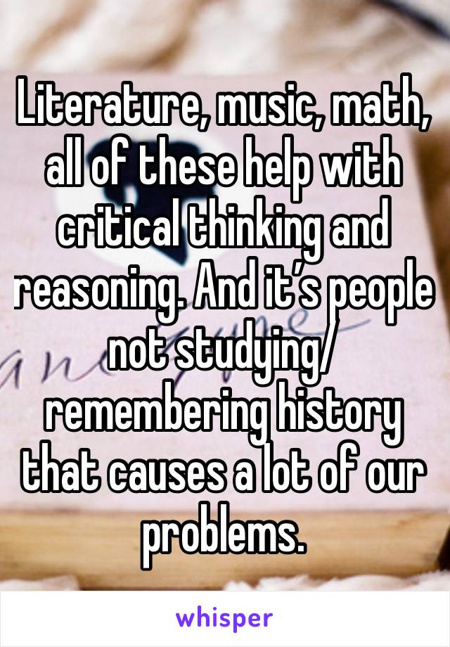 Literature, music, math, all of these help with critical thinking and reasoning. And it’s people not studying/ remembering history that causes a lot of our problems. 