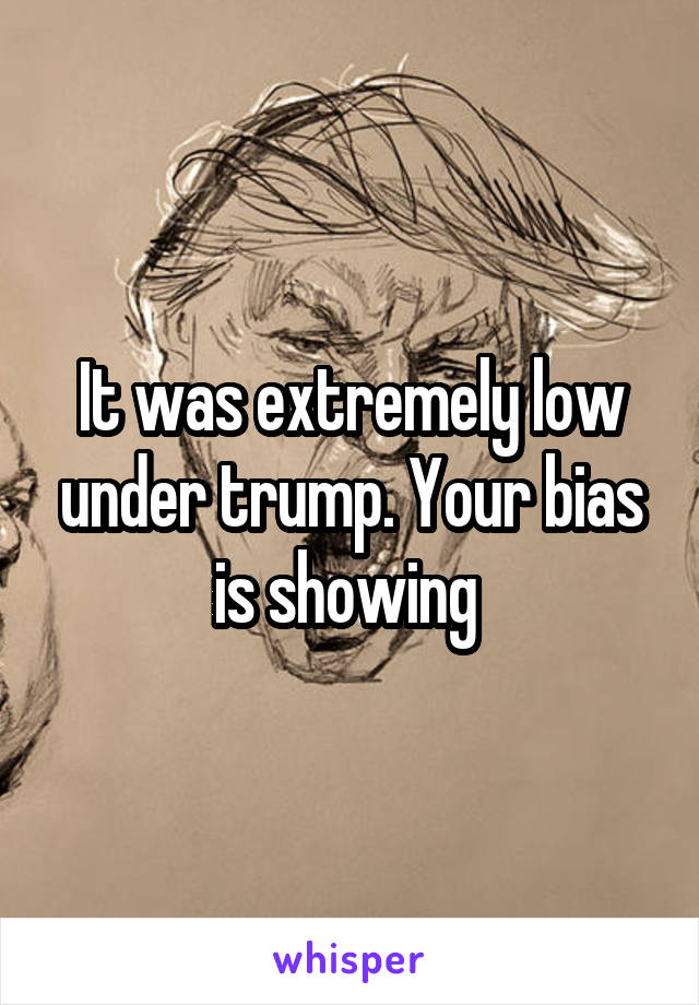 It was extremely low under trump. Your bias is showing 