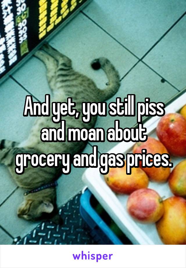 And yet, you still piss and moan about grocery and gas prices.