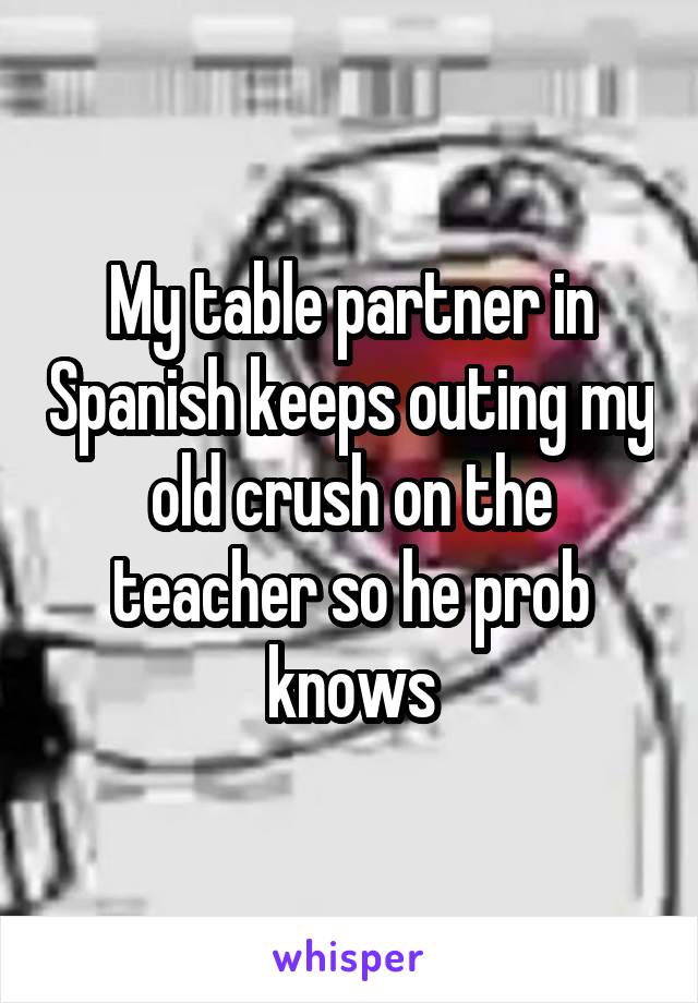 My table partner in Spanish keeps outing my old crush on the teacher so he prob knows