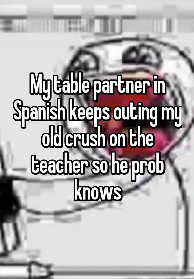 My table partner in Spanish keeps outing my old crush on the teacher so he prob knows