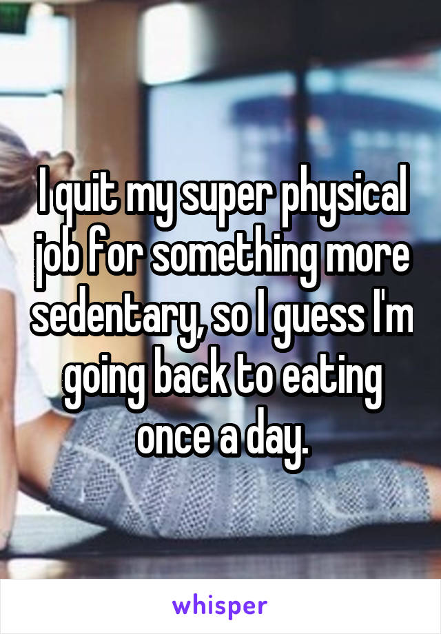 I quit my super physical job for something more sedentary, so I guess I'm going back to eating once a day.