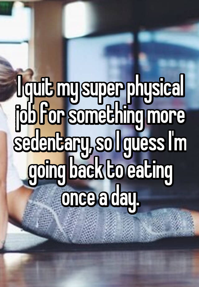 I quit my super physical job for something more sedentary, so I guess I'm going back to eating once a day.