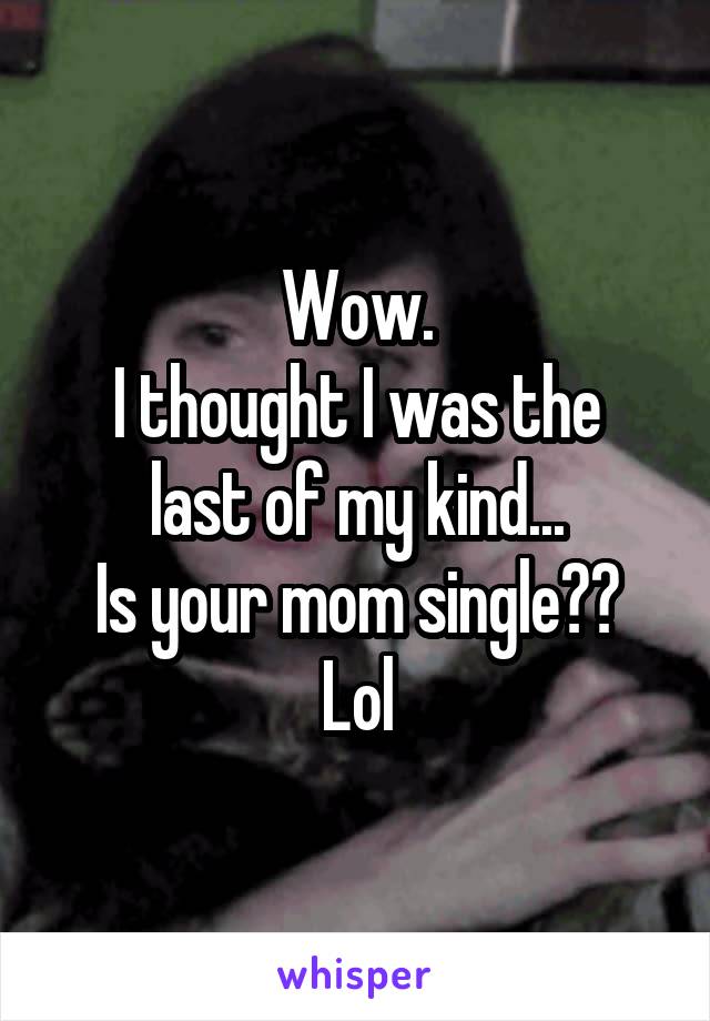 Wow.
I thought I was the last of my kind...
Is your mom single??
Lol