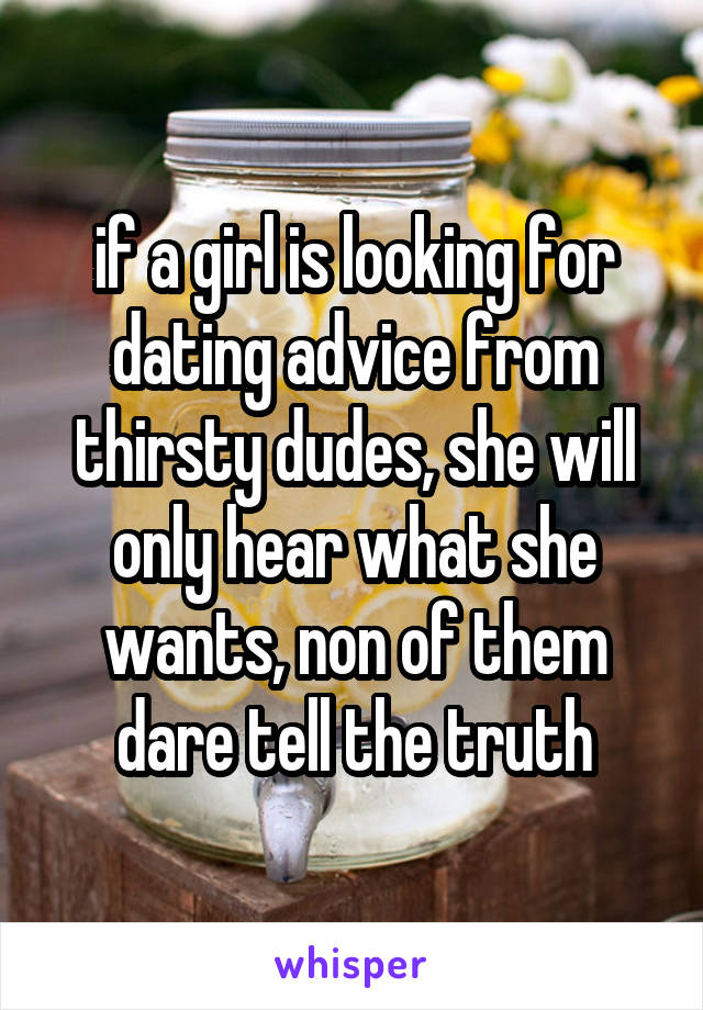 if a girl is looking for dating advice from thirsty dudes, she will only hear what she wants, non of them dare tell the truth