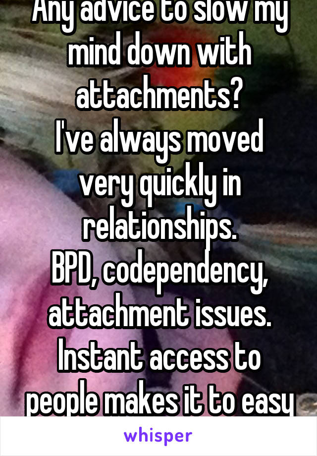 Any advice to slow my mind down with attachments?
I've always moved very quickly in relationships.
BPD, codependency, attachment issues.
Instant access to people makes it to easy to overwhelm. 