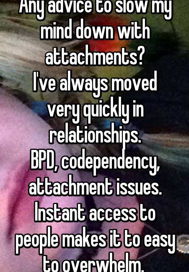 Any advice to slow my mind down with attachments?
I've always moved very quickly in relationships.
BPD, codependency, attachment issues.
Instant access to people makes it to easy to overwhelm. 