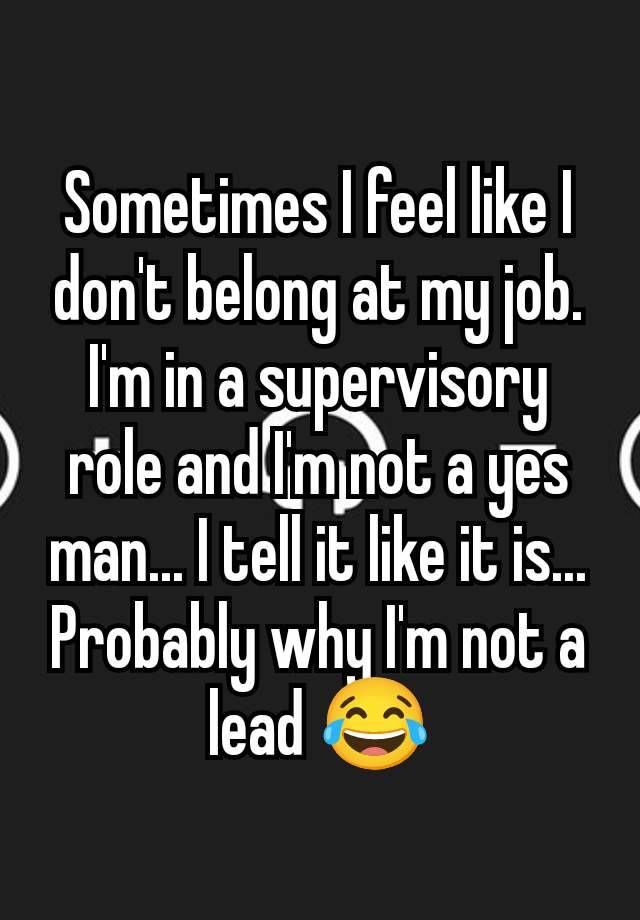 Sometimes I feel like I don't belong at my job. I'm in a supervisory role and I'm not a yes man... I tell it like it is... Probably why I'm not a lead 😂