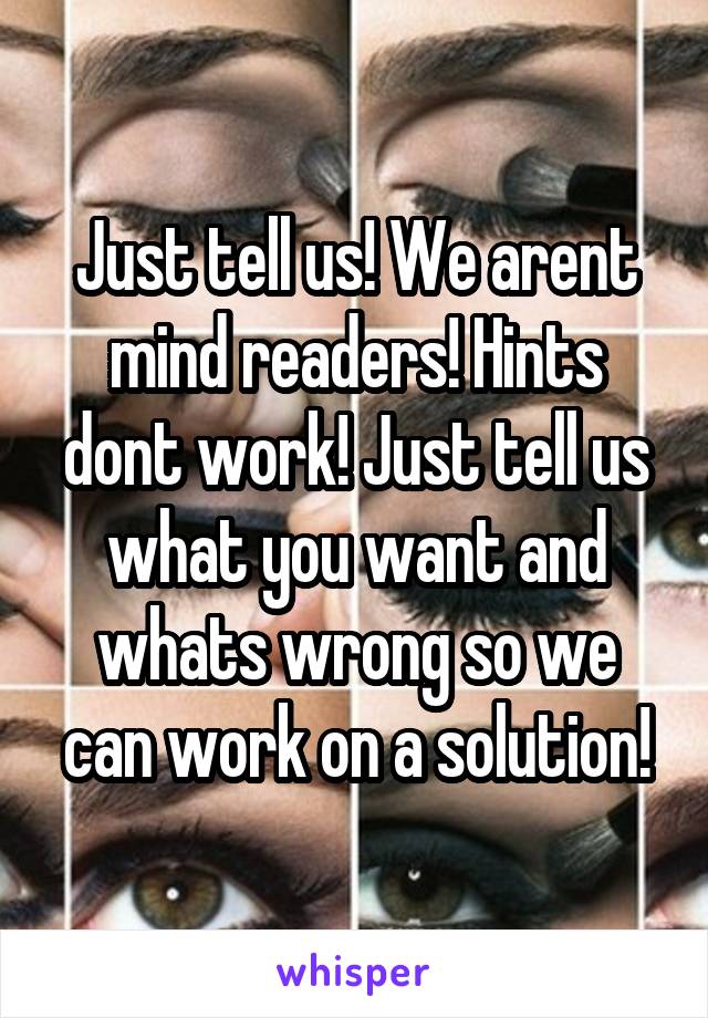 Just tell us! We arent mind readers! Hints dont work! Just tell us what you want and whats wrong so we can work on a solution!