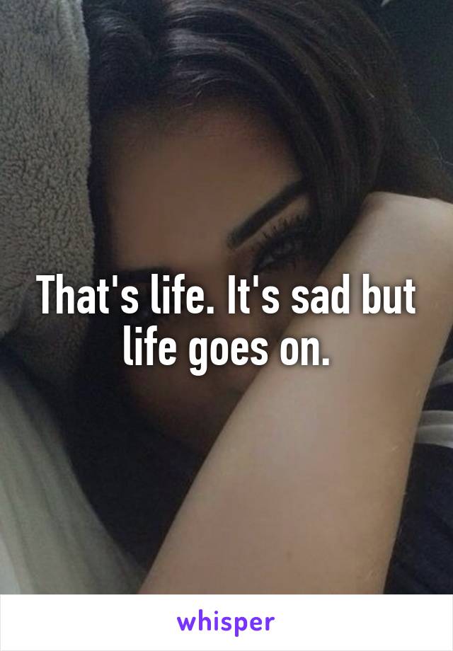 That's life. It's sad but life goes on.