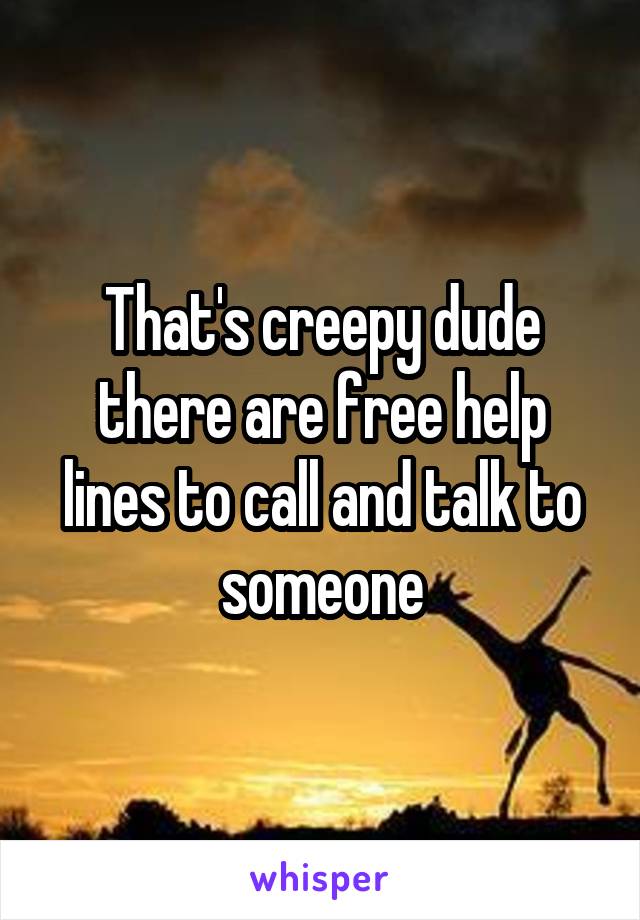 That's creepy dude there are free help lines to call and talk to someone