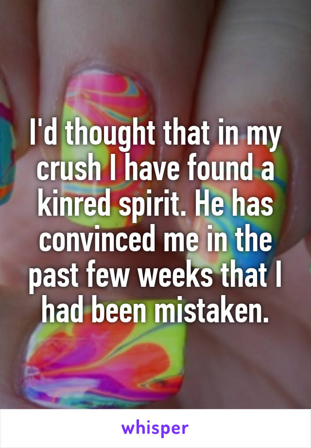 I'd thought that in my crush I have found a kinred spirit. He has convinced me in the past few weeks that I had been mistaken.