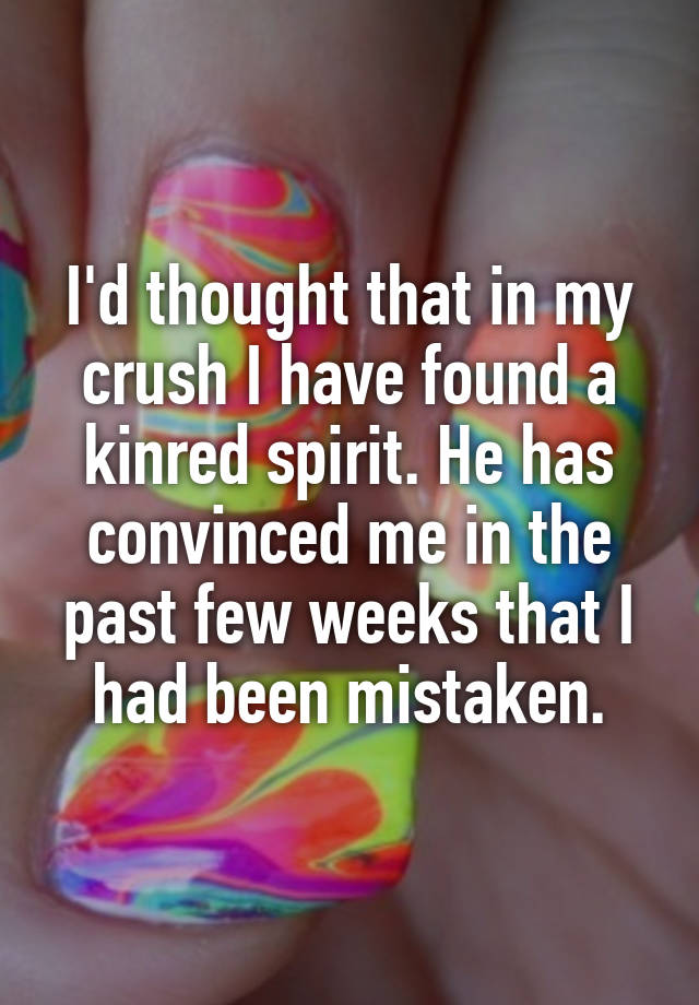 I'd thought that in my crush I have found a kinred spirit. He has convinced me in the past few weeks that I had been mistaken.