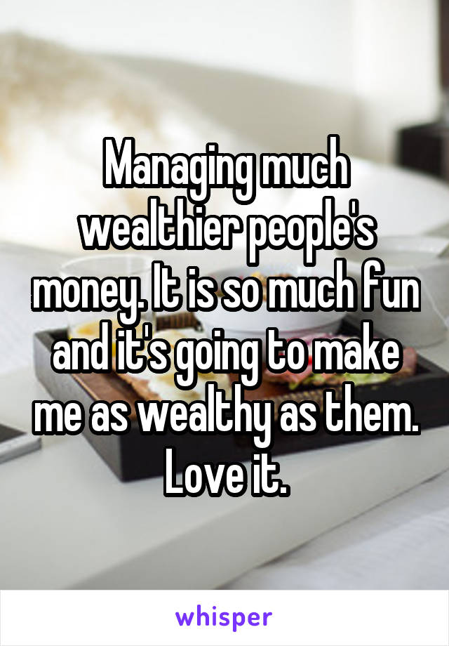 Managing much wealthier people's money. It is so much fun and it's going to make me as wealthy as them.
Love it.