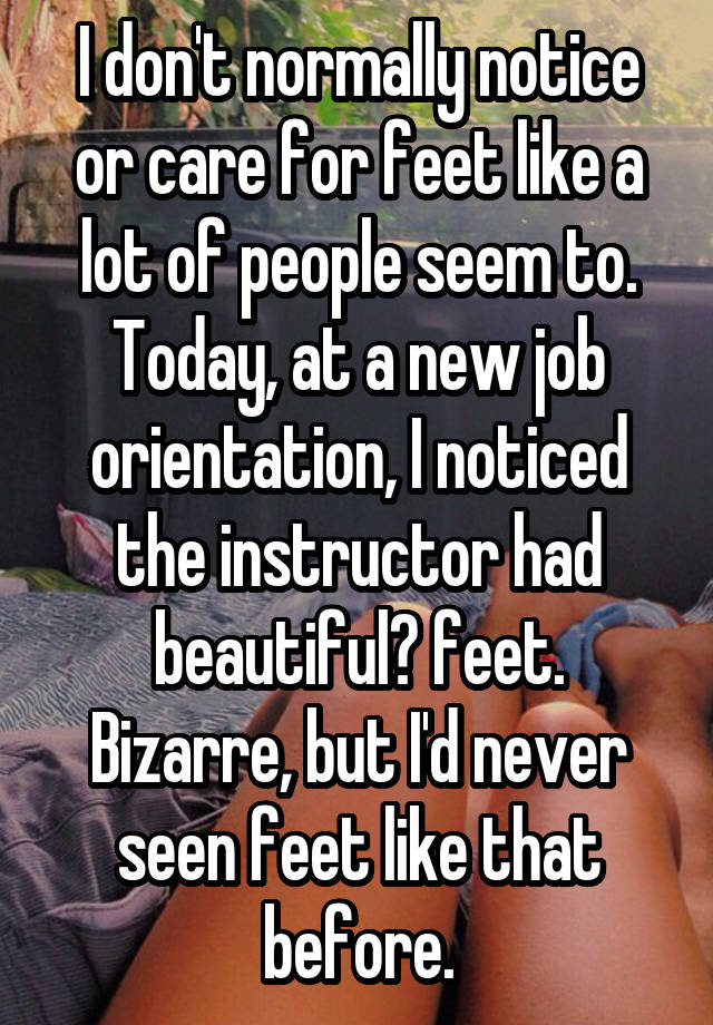 I don't normally notice or care for feet like a lot of people seem to. Today, at a new job orientation, I noticed the instructor had beautiful? feet. Bizarre, but I'd never seen feet like that before.