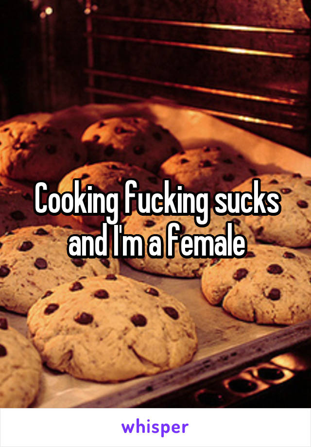 Cooking fucking sucks and I'm a female