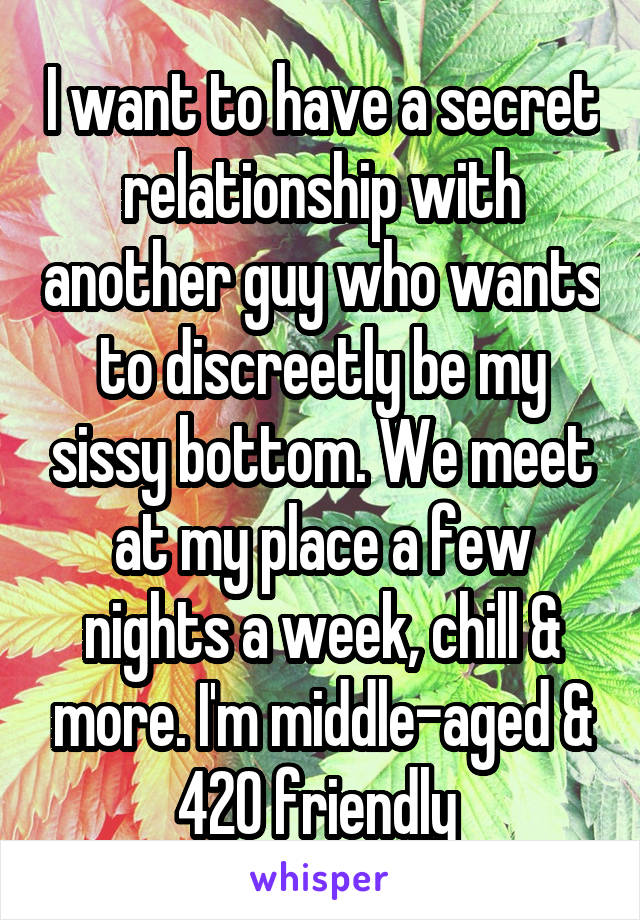 I want to have a secret relationship with another guy who wants to discreetly be my sissy bottom. We meet at my place a few nights a week, chill & more. I'm middle-aged & 420 friendly 